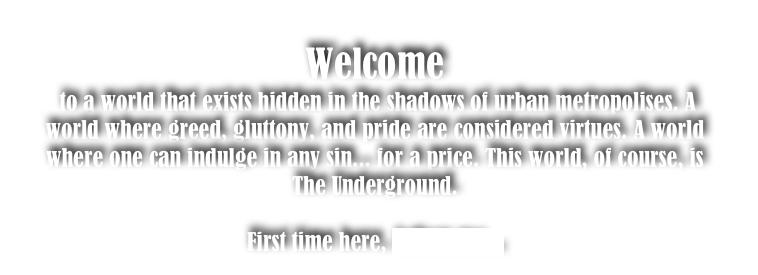 Welcome
 to a world that exists hidden in the shadows of urban metropolises. A world where greed, gluttony, and pride are considered virtues. A world where one can indulge in any sin... for a price. This world, of course, is The Underground. 

First time here, follow me...